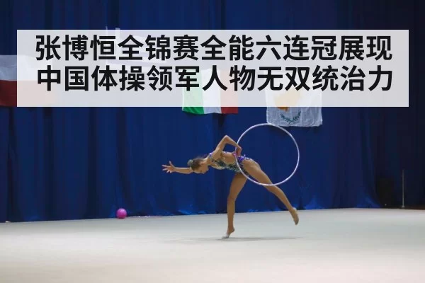 张博恒全锦赛全能六连冠展现中国体操领军人物无双统治力