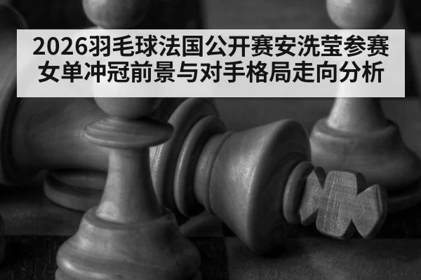 2026羽毛球法国公开赛安洗莹参赛女单冲冠前景与对手格局走向分析